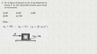 5.- En la figura el bloque es de 10 kg determine la
fuerza F en (N) horizontal mínima para iniciar
el movimiento.
.
a) 40 b) 60 c) 80
d) 50 e) 100
 
