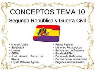 1
CONCEPTOS TEMA 10
Segunda República y Guerra Civil
● Manuel Azaña
● Sanjurjada
● Lerroux
● CEDA
● José Antonio Primo de
Rivera
● Ley de Reforma Agraria
● Frente Popular
● Misiones Pedagógicas
● Bombardeo de Guernica
● Batalla del Ebro
● Decreto de Unificación
● Comité de No Intervención
● Brigadas Internacionales
 