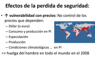 Efectos de la perdida de seguridad:
• ↑ vulnerabilidad con precios: No control de los
precios que dependen:
– Dólar (o euro)
– Consumo y producción en PI
– Especulación
– Producción
– Condiciones climatológicas … en PI
=> huelga del hambre en todo el mundo en el 2008
 