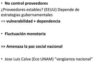 • No control proveedores
¿Proveedores estables? (EEUU) Depende de
estrategias gubernamentales
=> vulnerabilidad + dependencia
• Fluctuación monetaria
=> Amenaza la paz social nacional
• Jose Luis Calva (Eco UNAM) “vergüenza nacional”
 