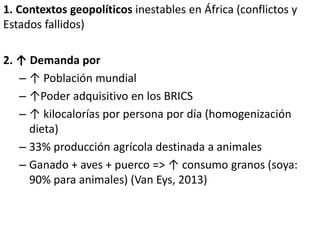 1. Contextos geopolíticos inestables en África (conflictos y
Estados fallidos)
2. ↑ Demanda por
– ↑ Población mundial
– ↑Poder adquisitivo en los BRICS
– ↑ kilocalorías por persona por día (homogenización
dieta)
– 33% producción agrícola destinada a animales
– Ganado + aves + puerco => ↑ consumo granos (soya:
90% para animales) (Van Eys, 2013)
 
