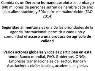 Comida es un Derecho humano absoluto sin embargo
840 millones de personas sufren de hambre cada año
(sub-alimentación) y 50% sufre de malnutrición (FAO
2014)
Seguridad alimentaria es una de las prioridades de la
agenda internacional: permitir a cada uno y
comunidad el acceso a una producción agrícola de
calidad
Varios actores globales y locales participan en este
tema: Banco mundial, FAO, Gobiernos, ONGs,
Empresas transnacionales del sector, Banca y
Asociaciones civiles locales, academia e Iglesias
 