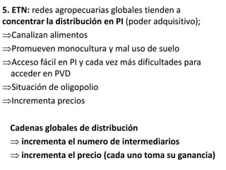 5. ETN: redes agropecuarias globales tienden a
concentrar la distribución en PI (poder adquisitivo);
Canalizan alimentos
Promueven monocultura y mal uso de suelo
Acceso fácil en PI y cada vez más dificultades para
acceder en PVD
Situación de oligopolio
Incrementa precios
Cadenas globales de distribución
 incrementa el numero de intermediarios
 incrementa el precio (cada uno toma su ganancia)
 