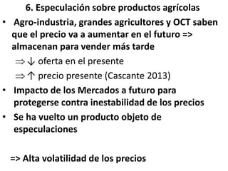 6. Especulación sobre productos agrícolas
• Agro-industria, grandes agricultores y OCT saben
que el precio va a aumentar en el futuro =>
almacenan para vender más tarde
↓ oferta en el presente
↑ precio presente (Cascante 2013)
• Impacto de los Mercados a futuro para
protegerse contra inestabilidad de los precios
• Se ha vuelto un producto objeto de
especulaciones
=> Alta volatilidad de los precios
 