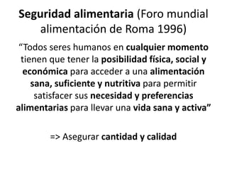 Seguridad alimentaria (Foro mundial
alimentación de Roma 1996)
“Todos seres humanos en cualquier momento
tienen que tener la posibilidad física, social y
económica para acceder a una alimentación
sana, suficiente y nutritiva para permitir
satisfacer sus necesidad y preferencias
alimentarias para llevar una vida sana y activa”
=> Asegurar cantidad y calidad
 