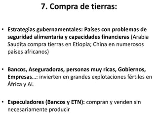 7. Compra de tierras:
• Estrategias gubernamentales: Países con problemas de
seguridad alimentaria y capacidades financieras (Arabia
Saudita compra tierras en Etiopia; China en numerosos
países africanos)
• Bancos, Aseguradoras, personas muy ricas, Gobiernos,
Empresas…: invierten en grandes explotaciones fértiles en
África y AL
• Especuladores (Bancos y ETN): compran y venden sin
necesariamente producir
 