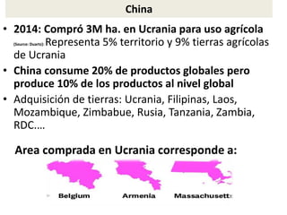China
• 2014: Compró 3M ha. en Ucrania para uso agrícola
(Source: Duartz): Representa 5% territorio y 9% tierras agrícolas
de Ucrania
• China consume 20% de productos globales pero
produce 10% de los productos al nivel global
• Adquisición de tierras: Ucrania, Filipinas, Laos,
Mozambique, Zimbabue, Rusia, Tanzania, Zambia,
RDC.…
Area comprada en Ucrania corresponde a:
 