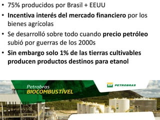 • 75% producidos por Brasil + EEUU
• Incentiva interés del mercado financiero por los
bienes agrícolas
• Se desarrolló sobre todo cuando precio petróleo
subió por guerras de los 2000s
• Sin embargo solo 1% de las tierras cultivables
producen productos destinos para etanol
 