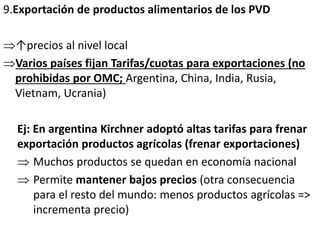 9.Exportación de productos alimentarios de los PVD
↑precios al nivel local
Varios países fijan Tarifas/cuotas para exportaciones (no
prohibidas por OMC; Argentina, China, India, Rusia,
Vietnam, Ucrania)
Ej: En argentina Kirchner adoptó altas tarifas para frenar
exportación productos agrícolas (frenar exportaciones)
 Muchos productos se quedan en economía nacional
 Permite mantener bajos precios (otra consecuencia
para el resto del mundo: menos productos agrícolas =>
incrementa precio)
 
