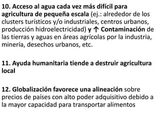 10. Acceso al agua cada vez más difícil para
agricultura de pequeña escala (ej.: alrededor de los
clusters turísticos y/o industriales, centros urbanos,
producción hidroelectricidad) y ↑ Contaminación de
las tierras y aguas en áreas agrícolas por la industria,
minería, desechos urbanos, etc.
11. Ayuda humanitaria tiende a destruir agricultura
local
12. Globalización favorece una alineación sobre
precios de países con alto poder adquisitivo debido a
la mayor capacidad para transportar alimentos
 