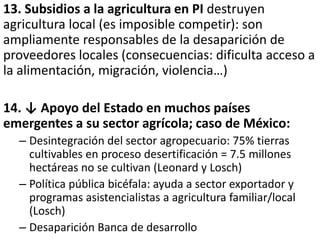 13. Subsidios a la agricultura en PI destruyen
agricultura local (es imposible competir): son
ampliamente responsables de la desaparición de
proveedores locales (consecuencias: dificulta acceso a
la alimentación, migración, violencia…)
14. ↓ Apoyo del Estado en muchos países
emergentes a su sector agrícola; caso de México:
– Desintegración del sector agropecuario: 75% tierras
cultivables en proceso desertificación = 7.5 millones
hectáreas no se cultivan (Leonard y Losch)
– Política pública bicéfala: ayuda a sector exportador y
programas asistencialistas a agricultura familiar/local
(Losch)
– Desaparición Banca de desarrollo
 