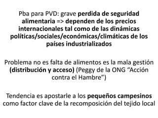 Pba para PVD: grave perdida de seguridad
alimentaria => dependen de los precios
internacionales tal como de las dinámicas
políticas/sociales/económicas/climáticas de los
países industrializados
Problema no es falta de alimentos es la mala gestión
(distribución y acceso) (Peggy de la ONG “Acción
contra el Hambre”)
Tendencia es apostarle a los pequeños campesinos
como factor clave de la recomposición del tejido local
 
