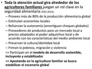 • Toda la atención actual gira alrededor de los
agricultores familiares juegan un rol clave en la
seguridad alimentaria (FAO 2014):
– Proveen más de 80% de la producción alimentaria global
– Estimulan economías locales
– Refuerzan la autonomía (amortiguan choques globales)
– Proveedores de productos para un mercado local a
precios adaptados al poder adquisitivo local y de
acuerdo con las características del medio ambiente local
– Preservan la cultura/identidad local
– Frenan la pobreza, migración y violencia
=> Participan en el modelo de desarrollo sostenible,
incluyente y estabilizador
=> Apostando en la agricultura familiar se busca
estabilizar el escenario global
 