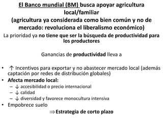 La prioridad ya no tiene que ser la búsqueda de productividad para
los productores
Ganancias de productividad lleva a
• ↑ Incentivos para exportar y no abastecer mercado local (además
captación por redes de distribución globales)
• Afecta mercado local:
– ↓ accesibilidad o precio internacional
– ↓ calidad
– ↓ diversidad y favorece monocultura intensiva
• Empobrece suelo
Estrategia de corto plazo
El Banco mundial (BM) busca apoyar agricultura
local/familiar
(agricultura ya considerada como bien común y no de
mercado: revoluciona el liberalismo económico)
 
