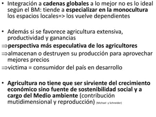 • Integración a cadenas globales a lo mejor no es lo ideal
según el BM: tiende a especializar en la monocultura
los espacios locales=> los vuelve dependientes
• Además si se favorece agricultura extensiva,
productividad y ganancias
perspectiva más especulativa de los agricultores
almacenan o destruyen su producción para aprovechar
mejores precios
victima = consumidor del país en desarrollo
• Agricultura no tiene que ser sirviente del crecimiento
económico sino fuente de sostenibilidad social y a
cargo del Medio ambiente (contribución
mutidimensional y reproducción) (Michael y Schneider)
 