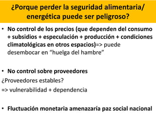 ¿Porque perder la seguridad alimentaria/
energética puede ser peligroso?
• No control de los precios (que dependen del consumo
+ subsidios + especulación + producción + condiciones
climatológicas en otros espacios)=> puede
desembocar en “huelga del hambre”
• No control sobre proveedores
¿Proveedores estables?
=> vulnerabilidad + dependencia
• Fluctuación monetaria amenazaría paz social nacional
 