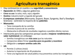 Agricultura transgénica
• Hay controversia en cuanto a su seguridad y conveniencia
• Oposición de ONG y algunos gobiernos
• Crece su uso: la colza, maíz, soja y algodón
• Destino: industria textil y engorde del ganado
• 6 empresas controlan (Monsanto, Dupont, Bayer, Syngenta, Basf y DowAgro
Sciences): controlan la mayoría de las patentes
• Monsanto:
– Tiene monopolio de las semillas
– Controla el precio de las semillas
– Obstaculiza la difusión de resultados negativos o posibles efectos nocivos
• Interesante para los campesinos porque ayuda a mejorar rendimiento y
valor nutricional; sin embargo:
– Semillas transgénicas son más caras que las naturales
– Campesinos deben firmar acuerdos para no guardar y resembrar
– Obligación a comprar semillas cada año
• UE:
– Permite 2 cultivos (maíz)
– Autoriza la importación de 45 productos
– Tiene una legislación de salud pública muy preventiva contra los transgénicos
 