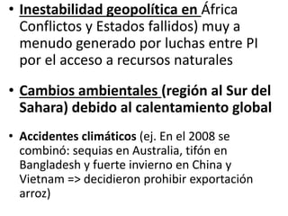 • Inestabilidad geopolítica en África
Conflictos y Estados fallidos) muy a
menudo generado por luchas entre PI
por el acceso a recursos naturales
• Cambios ambientales (región al Sur del
Sahara) debido al calentamiento global
• Accidentes climáticos (ej. En el 2008 se
combinó: sequias en Australia, tifón en
Bangladesh y fuerte invierno en China y
Vietnam => decidieron prohibir exportación
arroz)
 