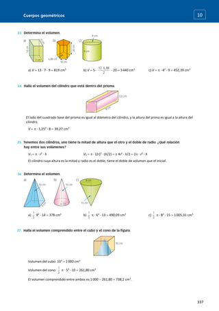 Cuerpos geométricos
337
10
a) V  13 · 7 · 9  819 cm3
b) V  5 · · 20  3440 cm3
c) V   · 42
· 9  452,39 cm3
El lado del cuadrado base del prisma es igual al diámetro del cilindro, y la altura del prima es igual a la altura del
cilindro.
V   · 1,252
· 8  39,27 cm3
V1   · r2
· h V2   · (2r)2
· (h/2)   4r2
· h/2  2 · r2
· h
El cilindro cuya altura es la mitad y radio es el doble, tiene el doble de volumen que el inicial.
a) 92
· 14  378 cm3
b)  · 62
· 13  490,09 cm3
c)  · 82
· 15  1005,31 cm3
Volumen del cubo: 103
 1000 cm3
Volumen del cono:  · 52
· 10  261,80 cm3
El volumen comprendido entre ambos es 1 000  261,80  738,2 cm3
.
 