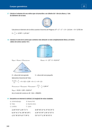 Cuerpos geométricos
340
10
Calculamos el diámetro de la esfera usando el teorema de Pitágoras: D2
 12
 12
→ D  1,41 dm → R  0,705 dm
V   · 0,7053
 1,47 dm3
VFigura  VCilindro  VTronco de cono VCilindro   · 1,52
· 2  14,14 m3
H  altura del cono grande h  altura del cono pequeño
Aplicando el teorema de Tales:
→ h  0,5  1,5h → h  1 → H  1,5
VTronco de cono  VCono grande  VCono pequeño   2,49 m3
VFigura  14,14  2,49  16,63 m3
Así, el coste de la arena es 18 · 16,6  298,80 €.
a) 26° 8′ 42″ S, 28° 3′ 1″ E d) 40° 40′ 12″ N, 73° 56′ 24″ O
b) 35° 41′ 2″ N, 139° 46′ 28″ E e) 34° 35′ 59″ S, 58° 22′ 55″ O
c) 51° 30′ 26″ N, 0° 7′ 39″ O f) 0° 13′ 7″ S, 78° 30′ 35″ O
1
dm
1 dm
D
1 m
1,5 m
0,5 m
 