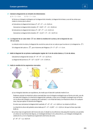Cuerpos geométricos
345
10
Se forma un triángulo rectángulo con la diagonal del ortoedro, la diagonal de la base y una de las aristas que
miden lo mismo que la altura.
a) Calculamos la diagonal de la base: d2
 82
 52
→ d  9,43 cm
Calculamos la diagonal del ortoedro: D2
 9,432
 42
→ D  10,24 cm
b) Calculamos la diagonal de la base: d2
 102
 72
→ d  12,21 cm
Calculamos la diagonal del ortoedro: D2
 12,212
 32
→ D  12,57 cm
La relación entre la arista y la diagonal de una de las caras al ser un cubo es que la arista es l y la diagonal es l.
Si la diagonal del cubo es , por el teorema de Pitágoras: 27  l2
 2l2
→ l  3 cm.
Calculamos la diagonal de la base: d2
 92
 92
→ d  12,73 cm.
La diagonal del prisma es: D2
 122
 12,732
→ D  17,49 cm.
a) Los triángulos laterales son equiláteros, de modo que el lado del cuadrado medirá 6 cm.
Podemos calcular la mitad de la altura marcada bien con el triángulo rectángulo que se forma con esta, uno de
los lados del triángulo y la mitad de la diagonal del cuadrado, o bien con el triángulo rectángulo que se forma
con la altura del triángulo, la apotema del cuadrado ( a la mitad del lado) y la mitad de la altura. En cualquier
caso, hay que aplicar el teorema de Pitágoras.
En este caso calculamos la diagonal del cuadrado: d2
 62
 62
→ d  8,49 cm. Su mitad es 4,245 cm.
La mitad de la altura del poliedro viene dada por 62
 h2
 4,2452
→ h  4,24 cm. Así que la línea roja mide
8,48 cm.
b) La línea roja es la generatriz del tronco de cono. Si desde la circunferencia más pequeña trazamos una paralela
a la altura se nos forman dos figuras, un rectángulo de base 3 cm y altura 8 cm, y un triángulo rectángulo de
catetos 8 cm y 2 cm e hipotenusa la generatriz del tronco de cono.
g2
 82
 22
→ g  8,25 cm
 