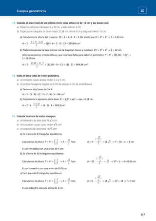 Cuerpos geométricos
347
10
a) Calculamos la altura del trapecio: 10  6  4, 4 : 2  2. De modo que 32
 h2
 22
→ h  2,24 cm.
A  2 ·  (10  6  2 · 3) · 12  299,84 cm2
b) Podemos calcular la base menor con la diagonal menor y la altura: 152
 92
 b2
→ b  12 cm.
Ahora calculamos el lado oblicuo, que nos hace falta para saber el perímetro: l2
 92
 (21,38  12)2
→
l  13,00 cm
A  2 ·  (21,38  9  12  13) · 12  964,98 cm2
a) Tenemos dos bases de 3 × 4.
A  2 · (3 · 4)  (2 · 3  2 · 4) · 5  94 cm2
b) Calculamos la apotema de la base: 52
 2,52
 ap2
→ ap  4,33 cm.
A  2 · 6 ·  (6 · 5) · 8  369,9 cm2
a) Es el área de 4 triángulos equiláteros.
Calculamos la altura: l2
 h2
 → h  l cm. A  4 ·  16 → l2
 16 → l  4 cm
Es un tetraedro con una arista de 4 cm.
b) Es el área de 20 triángulos equiláteros.
Calculamos la altura: l2
 h2
 → h  l cm. A  20 ·  → 5l2
 1 → l  0,45 cm
Es un icosaedro con una arista de 0,45 cm.
c) Es el área de 8 triángulos equiláteros.
Calculamos la altura: l2
 h2
 → h  l cm. A  8 ·  18 → 2l2
 18 → l  3 cm
Es un octoedro con una arista de 3 cm.
 