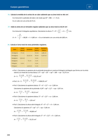 Cuerpos geométricos
348
10
Es el área de 6 cuadrados de lado l, de modo que 6l2
 486 → l  9 cm.
Es un cubo con una arista de 9 cm.
Es el área de 4 triángulos equiláteros. Calculamos la altura: l2
 h2
 → h  l cm.
A  4 ·  80,09 → l  6,80 cm → Es un tetraedro con una arista de 6,80 cm.
 Fila 1: Calculamos la apotema de la pirámide teniendo en cuenta el triángulo rectángulo que forma con la arista
lateral y la mitad de la arista básica: 172
 ap2
 102
→ ap2
 189 → ap  13,75 cm.
A  5 ·   515,75 cm2
 Fila 2: A  5 ·   1606,95 cm2
 Fila 3: Calculamos la apotema básica: 32
 a2
 1,52
→ a  2,60 cm.
Calculamos la apotema de la pirámide: 4,242
 ap2
 1,52
→ ap  3,97 cm.
A  6 ·   59,13 cm2
 Fila 4: Calculamos la apotema básica: 52
 a2
 2,52
→ a  2,60 cm.
A  6 ·   129 cm2
 Fila 5: Calculamos la altura del triángulo: 42
 h2
 22
→ h  3,46 cm.
Calculamos la apotema: 62
 ap2
 22
→ ap  5,66 cm.
A    40,88 cm2
 Fila 6: Calculamos la altura del triángulo: 52
 h2
 2,52
→ h  2,60 cm.
A    55,55 cm2
 