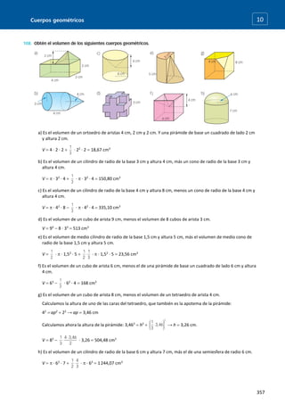 Cuerpos geométricos
357
10
a) Es el volumen de un ortoedro de aristas 4 cm, 2 cm y 2 cm. Y una pirámide de base un cuadrado de lado 2 cm
y altura 2 cm.
V  4 · 2 · 2  · 22
· 2  18,67 cm3
b) Es el volumen de un cilindro de radio de la base 3 cm y altura 4 cm, más un cono de radio de la base 3 cm y
altura 4 cm.
V   · 32
· 4  ·  · 32
· 4  150,80 cm3
c) Es el volumen de un cilindro de radio de la base 4 cm y altura 8 cm, menos un cono de radio de la base 4 cm y
altura 4 cm.
V   · 42
· 8  ·  · 42
· 4  335,10 cm3
d) Es el volumen de un cubo de arista 9 cm, menos el volumen de 8 cubos de arista 3 cm.
V  93
 8 · 33
 513 cm3
e) Es el volumen de medio cilindro de radio de la base 1,5 cm y altura 5 cm, más el volumen de medio cono de
radio de la base 1,5 cm y altura 5 cm.
V  ·  · 1,52
· 5  ·  · 1,52
· 5  23,56 cm3
f) Es el volumen de un cubo de arista 6 cm, menos el de una pirámide de base un cuadrado de lado 6 cm y altura
4 cm.
V  63
 · 62
· 4  168 cm3
g) Es el volumen de un cubo de arista 8 cm, menos el volumen de un tetraedro de arista 4 cm.
Calculamos la altura de uno de las caras del tetraedro, que también es la apotema de la pirámide:
42
 ap2
 22
→ ap  3,46 cm
Calculamos ahora la altura de la pirámide: 3,462
 h2
 → h  3,26 cm.
V  83
 · 3,26  504,48 cm3
h) Es el volumen de un cilindro de radio de la base 6 cm y altura 7 cm, más el de una semiesfera de radio 6 cm.
V   · 62
· 7  ·  · 63
 1244,07 cm3
 