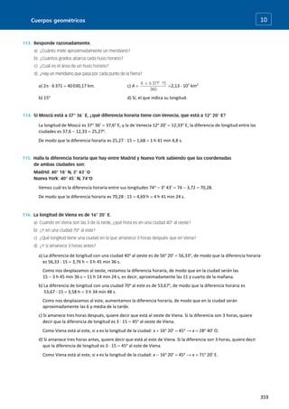 Cuerpos geométricos
359
10
a) 2 · 6371  40030,17 km. c) A  2,13 · 107
km2
b) 15o
d) Sí, el que indica su longitud.
La longitud de Moscú es 37o
36’  37,6o
E, y la de Venecia 12o
20’  12,33o
E, la diferencia de longitud entre las
ciudades es 37,6  12,33  25,27o
.
De modo que la diferencia horaria es 25,27 : 15  1,68  1 h 41 min 4,8 s.
Vemos cuál es la diferencia horaria entre sus longitudes 74o
 3o
43’  74  3,72  70,28.
De modo que la diferencia horaria es 70,28 : 15  4,69 h  4 h 41 min 24 s.
a) La diferencia de longitud con una ciudad 40o
al oeste es de 56o
20’  56,33o
, de modo que la diferencia horaria
es 56,33 : 15  3,76 h  3 h 45 min 36 s.
Como nos desplazamos al oeste, restamos la diferencia horaria, de modo que en la ciudad serán las
15  3 h 45 min 36 s  11 h 14 min 24 s, es decir, aproximadamente las 11 y cuarto de la mañana.
b) La diferencia de longitud con una ciudad 70o
al este es de 53,67o
, de modo que la diferencia horaria es
53,67 : 15  3,58 h  3 h 34 min 48 s.
Como nos desplazamos al este, aumentamos la diferencia horaria, de modo que en la ciudad serán
aproximadamente las 6 y media de la tarde.
c) Si amanece tres horas después, quiere decir que está al oeste de Viena. Si la diferencia son 3 horas, quiere
decir que la diferencia de longitud es 3 · 15  45o
al oeste de Viena.
Como Viena está al este, si x es la longitud de la ciudad: x  16o
20’  45o
→ x  28o
40’ O.
d) Si amanece tres horas antes, quiere decir que está al este de Viena. Si la diferencia son 3 horas, quiere decir
que la diferencia de longitud es 3 · 15  45o
al este de Viena.
Como Viena está al este, si x es la longitud de la ciudad: x  16o
20’  45o
→ x  71o
20’ E.
 