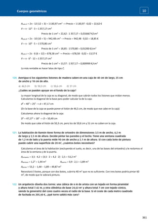 Cuerpos geométricos
361
10
ALata A  2 · 12 (12  3)  1130,97 cm2
→ Precio  1130,97 · 0,02  22,62 €
V   · 122
· 3  1357,17 cm3
Precio de 1 cm3
 22,62 : 1 357,17  0,016667 €/cm3
ALata B  2 · 10 (10  5)  942,48 cm2
→ Precio  942,48 · 0,02  18,85 €
V   · 102
· 5  1570,80 cm3
Precio de 1 cm3
 18,85 : 1570,80  0,01200 €/cm3
ALata C  2 · 6 (6  12)  678,58 cm2
→ Precio  678,58 · 0,02  13,57 €
V   · 62
· 12  1357,17 cm3
Precio de 1 cm3
 13,57 : 1357,17  0,009999 €/cm3
Lo más rentable es hacer latas de tipo C.
La mayor longitud de la caja es su diagonal, de modo que cabrán todos los listones que midan menos.
Calculamos la diagonal de la base para poder calcular la de la caja:
d2
 402
 252
→ d  47,17 cm
(En la base de la caja se puede poner el listón de 46,5 cm, de modo que ese cabe en la caja)
Calculamos ahora la diagonal de la caja:
D2
 47,172
 182
→ D  50,49 cm
De modo que cabe el listón de 50,3 cm, pero los de 50,6 cm y 51 cm no caben en la caja.
Calculamos el área de la habitación (excluyendo el suelo, es decir, una de las bases del ortoedro) y le restamos el
área de la ventana y de la puerta.
Aortoedro  3,5 · 4,2  (3,5 · 2  4,2 · 2) · 2,5  53,2 m2
Aventana  1,22
 1,44 m2
Apuerta  0,9 · 2,1  1,89 m2
Apintar  53,2  1,44  1,89  49,87 m2
Necesitará 3 botes, porque con dos botes, cubriría 40 m2
que no es suficiente. Con tres botes podría pintar 60
m2
, de modo que le sobrará pintura.
 