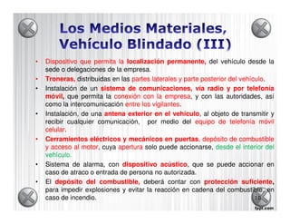•   Dispositivo que permita la localización permanente, del vehículo desde la
    sede o delegaciones de la empresa.
•   Troneras, distribuidas en las partes laterales y parte posterior del vehículo.
                                                                         vehículo
•   Instalación de un sistema de comunicaciones, vía radio y por telefonía
    móvil que permita la conexión con la empresa y con las autoridades, así
    móvil,                                    empresa,
    como la intercomunicación entre los vigilantes.
                                         vigilantes
•   Instalación, de una antena exterior en el vehículo al objeto de transmitir y
                                                 vehículo,
    recibir cualquier comunicación, por medio del equipo de telefonía móvil
    celular.
    celular
•   Cerramientos eléctricos y mecánicos en puertas, depósito de combustible
                                                  puertas,
    y acceso al motor cuya apertura solo puede accionarse, desde el interior del
                 motor,
    vehículo.
    vehículo.
•   Sistema de alarma, con dispositivo acústico, que se puede accionar en
                                            acústico
    caso de atraco o entrada de persona no autorizada.
•   El depósito del combustible, deberá contar con protección suficiente  suficiente,
    para impedir explosiones y evitar la reacción en cadena del combustible, en
    caso de incendio.                                                         10
 
