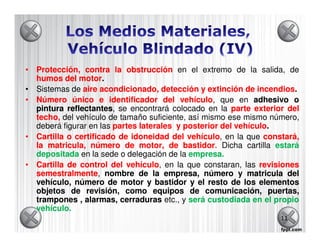 • Protección, contra la obstrucción en el extremo de la salida, de
  humos del motor
               motor.
• Sistemas de aire acondicionado, detección y extinción de incendios
                                                              incendios.
• Número único e identificador del vehículo que en adhesivo o
                                          vehículo,
  pintura reflectantes, se encontrará colocado en la parte exterior del
           reflectantes
  techo, del vehículo de tamaño suficiente, así mismo ese mismo número,
  deberá figurar en las partes laterales y posterior del vehículo
                                                         vehículo.
• Cartilla o certificado de idoneidad del vehículo en la que constará,
                                            vehículo,
  la matricula, número de motor, de bastidor Dicha cartilla estará
                                           bastidor.
  depositada en la sede o delegación de la empresa.
                                            empresa.
• Cartilla de control del vehículo en la que constaran, las revisiones
                           vehículo,
  semestralmente,
  semestralmente nombre de la empresa, número y matricula del
  vehículo, número de motor y bastidor y el resto de los elementos
  objetos de revisión, como equipos de comunicación, puertas,
  trampones , alarmas, cerraduras etc., y será custodiada en el propio
  vehículo.
  vehículo.
                                                                   11
 