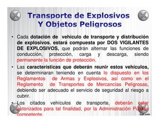 • Cada dotación de vehículo de transporte y distribución
     explosivos,
  de explosivos, estará compuesta por DOS VIGILANTES
  DE EXPLOSIVOS que podrán alternar las funciones de
      EXPLOSIVOS,
  conducción, protección, carga y descarga, siendo
  permanente la función de protección
                             protección.
• Las características que deberán reunir estos vehículos,
  se determinaran teniendo en cuenta lo dispuesto en los
  Reglamentos de Armas y Explosivos, así como en el
  Reglamento de Transportes de Mercancías Peligrosas,
                                                    Peligrosas
  debiendo ser adecuado el servicio de seguridad al riesgo a
  cubrir.
• Los citados vehículos de transporte, deberán estar
  autorizados para tal finalidad, por la Administración Pública
                                                           13

  competente.
  competente
 