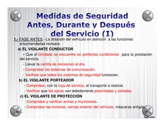 1.- FASE ANTES La dotación del vehículo en atención a las funciones
            ANTES.-
    encomendadas revisara:
   a) EL VIGILANTE CONDUCTOR
       - Que el blindado se encuentre en perfectas condiciones para la prestación
    del servicio.
       - Llevar la cartilla de revisiones al día
                                             día.
       - Comprobar los sistemas de comunicación
                                        comunicación.
       - Verificar que todos los sistemas de seguridad funcionan.
    b) EL VIGILANTE PORTEADOR
        - Comprobar con la hoja de servicio el transporte a realizar.
          Comprobar,                    servicio,
        - Verificar que las sacas van debidamente precintadas y selladas.
    c) EL VIGILANTE DE PROTECCIÓN
        - Comprobar y verificar armas y municiones
                                            municiones.
        - Comprobar las troneras, cerrojo exterior del vehículo máscaras antigás,
                                                        vehículo,
 etc.                                                                           14
 