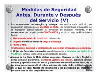 •   Las operaciones de recogida y entrega, que realiza cada vehículo, se
    consignaran diariamente en una Hoja de Ruta, Los funcionarios encargados de
                                                Ruta
    la Inspección podrán requerir su exhibición en cualquier momento, y se
    conservaran por un periodo de CINCO AÑOS, y en dicha Hoja de Ruta deberá
    figurar:
   a) Matrícula del vehículo beneficiario del servicio.
   b) Lugares donde se realiza la carga o descarga.
                                             descarga
   c) Fecha y hora
              hora.
    d) Naturaleza, cantidad y valoración de los efectos entregados o recogidos.
                                                                      recogidos
*Las Hojas de Ruta irán numeradas correlativamente y firmadas por todos los
    Vigilantes tanto al inicio como a su finalización servicio.
    Vigilantes,
 * Además de La Hoja de Ruta dichas empresas llevaran un Libro Registro Registro,
    donde anotaran diariamente, los títulos valores que reciban, debiendo constar:
                                                            reciban
    nombre y apellidos o razón social y el número de identificación fiscal, de la
    persona que encomendó el cobro, número de cada título, entidad a cargo
    de la cual se libró, fechas de libramiento y de percepción del importe y17

    personal que se hizo cargo del efectivo.
                                      efectivo.
 