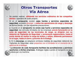 •   Se podrán realizar, utilizando los servicios ordinarios de las compañías
    aéreas o aparatos de vuelo propios.
•   Si en el aeropuerto, existen cajas fuertes y servicios especiales de
    seguridad se podrá encargar a éstos las operaciones de carga y descarga
    seguridad,
    de dichos bienes, con las siguientes precauciones:
    a) Cuando en el aeropuerto no exista caja fuerte y servicios especiales de
    seguridad los vehículos blindados de las empresas, previa facturación en la
    seguridad,
    zona de seguridad, de las terminales de carga, se dirigirán con su
    dotación de Vigilantes de Seguridad y armamento reglamentario, hasta el
    punto donde se realice la carga de bultos y valijas, debiendo permanecer
    en el lugar, hasta el cierre y precinto de la bodega.
                                                  bodega.
    b) En la descarga, se adoptaran similares medidas de seguridad, debiendo los
                                                          seguridad
    Vigilantes de Seguridad, estar presentes con el blindado en el momento de la
    apertura de la bodega.
                   bodega
    * La dirección de cada Aeropuerto facilitara las acreditaciones y permisos
    oportunos a dichas empresas. Análogas reglas cuando el transporte se lleve
                           empresas
    a efecto por vía marítima.                                             19
 