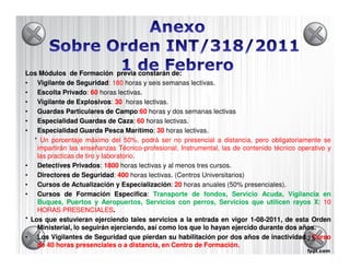 Los Módulos de Formación previa constarán de:     de:
• Vigilante de Seguridad: 180 horas y seis semanas lectivas.
                  Seguridad:
• Escolta Privado: 60 horas lectivas.
             Privado
• Vigilante de Explosivos 30 horas lectivas.
                  Explosivos:
• Guardas Particulares de Campo 60 horas y dos semanas lectivas
                                 Campo:60
• Especialidad Guardas de Caza 60 horas lectivas.
                                  Caza:
• Especialidad Guarda Pesca Marítimo 30 horas lectivas.
                                    Marítimo:
   * Un porcentaje máximo del 50%, podrá ser no presencial a distancia, pero obligatoriamente se
    impartirán las enseñanzas Técnico-profesional, Instrumental, las de contenido técnico operativo y
    las practicas de tiro y laboratorio.
• Detectives Privados 1800 horas lectivas y al menos tres cursos.
                Privados:
• Directores de Seguridad: 400 horas lectivas. (Centros Universitarios)
                    Seguridad
• Cursos de Actualización y Especialización 20 horas anuales (50% presenciales).
                                   Especialización:
• Cursos de Formación Especifica Transporte de fondos, Servicio Acuda, Vigilancia en
                                Especifica:
    Buques, Puertos y Aeropuertos, Servicios con perros, Servicios que utilicen rayos X: 10
    HORAS PRESENCIALES
             PRESENCIALES.
* Los que estuvieran ejerciendo tales servicios a la entrada en vigor 1-08-2011, de esta Orden
                                                                            08-2011,
    Ministerial, lo seguirán ejerciendo, así como los que lo hayan ejercido durante dos años.
                                                                                          años.
• Los Vigilantes de Seguridad que pierdan su habilitación por dos años de inactividad.: Curso
                                                                                 inactividad 23
    de 40 horas presenciales o a distancia, en Centro de Formación.
                                                           Formación.
 