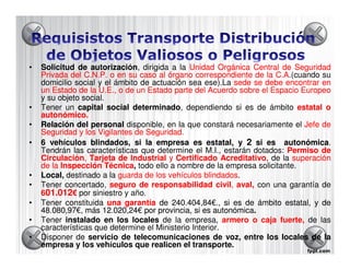 •   Solicitud de autorización, dirigida a la Unidad Orgánica Central de Seguridad
                   autorización
    Privada del C.N.P. o en su caso al órgano correspondiente de la C.A.(cuando su
    domicilio social y el ámbito de actuación sea ese).La sede se debe encontrar en
    un Estado de la U.E., o de un Estado parte del Acuerdo sobre el Espacio Europeo
    y su objeto social.
•   Tener un capital social determinado, dependiendo si es de ámbito estatal o
                               determinado
    autonómico.
    autonómico.
•   Relación del personal disponible, en la que constará necesariamente el Jefe de
    Seguridad y los Vigilantes de Seguridad.
                                  Seguridad.
•   6 vehículos blindados, si la empresa es estatal, y 2 si es autonómica.
                                                                       autonómica
    Tendrán las características que determine el M.I., estarán dotados: Permiso de
    Circulación, Tarjeta de Industrial y Certificado Acreditativo, de la superación
    Circulación,                                          Acreditativo
    de la Inspección Técnica todo ello a nombre de la empresa solicitante.
                        Técnica,
•   Local, destinado a la guarda de los vehículos blindados.
                                                    blindados
•   Tener concertado, seguro de responsabilidad civil, aval, con una garantía de
                                                        civil,
    601.012€ por siniestro y año.
     01.
•   Tener constituida una garantía de 240.404,84€., si es de ámbito estatal, y de
                                         240.404,84€
    48.080,97€, más 12.020,24€ por provincia, si es autonómica.
    48.080,97€        12.020,24€                       autonómica
•   Tener instalado en los locales de la empresa, armero o caja fuerte, de las
    características que determine el Ministerio Interior.
•   Disponer de servicio de telecomunicaciones de voz, entre los locales 5 la de
    empresa y los vehículos que realicen el transporte.
 