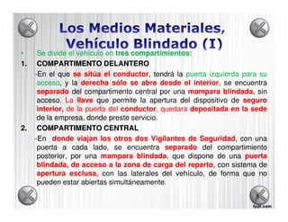 •     Se divide el vehículo en tres compartimientos
                                    compartimientos:
1.    COMPARTIMENTO DELANTERO
     -En el que se sitúa el conductor tendrá la puerta izquierda para su
                              conductor,
      acceso,
      acceso y la derecha sólo se abre desde el interior se encuentra
                                                     interior,
      separado del compartimento central por una mampara blindada, sin
                                                               blindada
      acceso. La llave que permite la apertura del dispositivo de seguro
      interior, de la puerta del conductor, quedara depositada en la sede
                                 conductor,
      de la empresa, donde preste servicio.
2.    COMPARTIMENTO CENTRAL
     -En donde viajan los otros dos Vigilantes de Seguridad con una
                                                       Seguridad,
      puerta a cada lado, se encuentra separado del compartimiento
      posterior, por una mampara blindada, que dispone de una puerta
                                     blindada
      blindada, de acceso a la zona de carga del reparto, con sistema de
                                                   reparto
      apertura esclusa, con las laterales del vehículo, de forma que no
      pueden estar abiertas simultáneamente.
                                                                     8
 