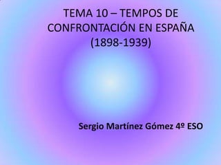 TEMA 10 – TEMPOS DE
CONFRONTACIÓN EN ESPAÑA
(1898-1939)
Sergio Martínez Gómez 4º ESO
 