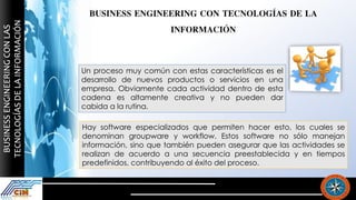 BUSINESS ENGINEERING CON TECNOLOGÍAS DE LA
INFORMACIÓN
Un proceso muy común con estas características es el
desarrollo de nuevos productos o servicios en una
empresa. Obviamente cada actividad dentro de esta
cadena es altamente creativa y no pueden dar
cabida a la rutina.
Hay software especializados que permiten hacer esto, los cuales se
denominan groupware y workflow. Estos software no sólo manejan
información, sino que también pueden asegurar que las actividades se
realizan de acuerdo a una secuencia preestablecida y en tiempos
predefinidos, contribuyendo al éxito del proceso.
 