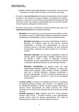 GEOGRAFÍA DE ESPAÑA
ISABEL Mª MÁRMOL PÉREZ
4
oCiudades terciarias están especializadas en los servicios, que son hoy las
actividades que mejor definen el rango y la influencia de una ciudad.
 En cuanto al área de influencia las funciones desempeñadas hacia el exterior
convierten a las ciudades en lugares centrales, que abastecen de bienes y
servicios a un área más o menos extensa, denominada área de influencia. Esta
será mayor cuanto más variadas y especializadas sean las funciones urbanas:
nacional, regional, subregional, comarcal o local.
 El tamaño, las funciones y la extensión del área de influencia dan lugar a una
organización jerárquica de las ciudades españolas:
o Metrópolis. Se encuentran en la cima de la jerarquía del sistema urbano.
Su población supera los 200/250.000 habitantes; desempeñan funciones
diversificadas y especializadas; y tienen un área de influencia extensa:
- Metrópolis nacionales son las áreas metropolitanas de Madrid y
Barcelona. Su población supera los tres millones, funciones
diversificadas y servicios muy especializados. Su área de
influencia nacional y mantienen relaciones con otras metrópolis
internacionales, enlazando el sistema español con el europeo y
mundial.
- Metrópolis regionales. Son las áreas metropolitanas medias de
Valencia, Sevilla, Zaragoza, Bilbao y Málaga. Población entre el
los 500.000 y millón y medio de habitantes. Funciones
diversificadas, servicios especializadas, área de influencia regional
y mantienen importantes relaciones con las metrópolis naciones.
- Metrópolis subregionales de segundo orden son áreas
metropolitanas pequeñas (Valladolid, Pamplona, A Coruña, Vigo,
Oviedo, Palma, Alicante, Cádiz, Córdoba, Granada…).Población
entre 500 y 250.000 habitantes. Funciones diversificadas y
servicios especializadas. Su área de influencia regional pero de
influencia subregional o regional en el caso de las comunidades
uniprovinciales.
o Ciudades medias. La mayoría son capitales de provincia no incluidas en
los apartados anteriores (Huelva, Jaén, Cáceres…). Su población entre
los 250/200.000 habitantes y 50.000. Funciones menos diversificadas y
servicios menos especializados de ámbito provincial. Son puntos
terminales de una densa red de autobuses que les comunica con pueblos
próximos.
o Ciudades pequeñas o villas. Población entre 50 y 10.000 habitantes
(Astorga, Écija, Osuna…). Funciones escasas y poco especializadas,
aunque pueden contar con algunos equipamientos. Son nodos de
transporte para la comarca y su área de influencia comarcal.
 
