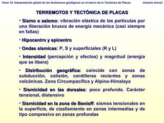 TERREMOTOS Y TECTÓNICA DE PLACAS Sismo o seismo : vibración elástica de las partículas por una liberación brusca de energía mecánica (casi siempre en fallas)‏ Hipocentro y epicentro Ondas sísmicas : P, S y superficiales (R y L)  Intensidad  (percepción y efectos) y magnitud (energía que se libera)‏ Distribución geográfica : coincide con zonas de subducción, colisión, cordilleras recientes y zonas volcánicas. Zona Circumpacífica y Alpino-Himalaya Sismicidad en las dorsales : poco profunda. Carácter tensional, distensivo Sismicidad en la zona de Benioff : sismos tensionales en la superficie, de cizallamiento en zonas intermedias y de tipo compresivo en zonas profundas 
