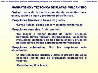 MAGMATISMO Y TECTÓNICA DE PLACAS. VULCANISMO Volcán : zona de la corteza por donde se emiten lava, gases, vapor de agua y productos piroclásticos. Erupciones fisurales : a través de grietas.  Lavas fluidas, pocos gases y coladas horizontales. Erupciones centrales : Crater puntual.  De mayor a menor fluidez de lavas: Erupción hawaiana (lavas fluidas), estromboliana, vulcaniana (vesubiana, pliniana y de tipo herculáneo) y erupción peleana (lavas ácidas extremadamente viscosas)  Erupciones submarinas : Son las erupciones más abundantes.  A profundidades medias y altas la presión del agua oceánica impide que se produzcan explosiones o vapores.  Emisión de pilow lavas. 