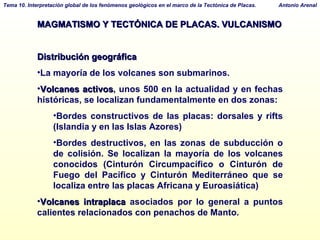 MAGMATISMO Y TECTÓNICA DE PLACAS. VULCANISMO Distribución geográfica La mayoría de los volcanes son submarinos.  Volcanes activos , unos 500 en la actualidad y en fechas históricas, se localizan fundamentalmente en dos zonas: Bordes constructivos de las placas: dorsales y rifts (Islandia y en las Islas Azores)‏ Bordes destructivos, en las zonas de subducción o de colisión. Se localizan la mayoría de los volcanes conocidos (Cinturón Circumpacífico o Cinturón de Fuego del Pacífico y Cinturón Mediterráneo que se localiza entre las placas Africana y Euroasiática)‏ Volcanes intraplaca  asociados por lo general a puntos calientes relacionados con penachos de Manto. 