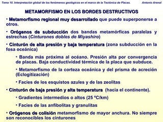 METAMORFISMO EN LOS BORDES DESTRUCTIVOS Metamorfismo regional muy desarrollado  que puede superponerse a otros. Orógenos de subducción  dos bandas metamórficas paralelas y estrechas ( Cinturones dobles de Miyashiro )‏ Cinturón de alta presión y baja temperatura  (zona subducción en la fosa oceánica)‏ Banda más próxima al océano. Presión alta por convergencia de placas. Baja conductividad térmica de la placa que subduce. Metamorfismo de la corteza oceánica y del prisma de acreción (Eclogitización)‏ Facies de los esquistos azules y de las zeolitas  Cinturón de baja presión y alta temperatura   (hacia el continente). Gradientes intermedios o altos (25 ºC/km)‏ Facies de las anfibolitas y granulitas Orógenos de colisión  metamorfismo de mayor anchura. No siempre son reconocibles los cinturones 