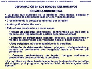 DEFORMACIÓN EN LOS BORDES  DESTRUCTIVOS OCEÁNICA-CONTINENTAL La placa que subduce es la oceánica (más densa, delgada y plástica) bajo la continental (más gruesa y menos densa).  Crecimiento de la corteza continental por acreción Andes y Montañas Rocosas Estructuras  localizadas en estas zonas Prisma de acreción : sedimentos (continentales y/o arco isla) a menudo con fragmentos de corteza oceánica (ofiolitas)‏ Cinturón de deformación externo : pliegues, cabalgamientos y mantos de corrimiento con vergencia hacia el borde oceánico. Arco volcánico : núcleo magmático de la cordillera Cinturón de deformación interno : pliegues, cabalgamientos y mantos de corrimiento con vergencia hacia el interior del continente. Cuencas sedimentarias de borde : recogen sedimentos procedentes de la erosión de la cordillera. La cordillera se eleva isostáticamente por la denudación (erosión) del orógeno y el progresivo quimismo ácido de los magmas (más ligeros)‏ 