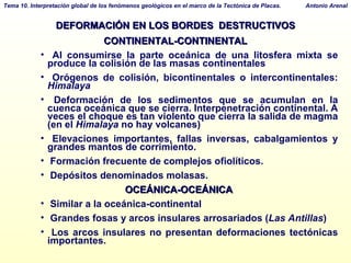 DEFORMACIÓN EN LOS BORDES  DESTRUCTIVOS CONTINENTAL-CONTINENTAL Al consumirse la parte oceánica de una litosfera mixta se produce la colisión de las masas continentales Orógenos de colisión, bicontinentales o intercontinentales:  Himalaya Deformación de los sedimentos que se acumulan en la cuenca oceánica que se cierra. Interpenetración continental. A veces el choque es tan violento que cierra la salida de magma (en el  Himalaya  no hay volcanes)‏ Elevaciones importantes, fallas inversas, cabalgamientos y grandes mantos de corrimiento. Formación frecuente de complejos ofiolíticos. Depósitos denominados molasas. OCEÁNICA-OCEÁNICA Similar a la oceánica-continental Grandes fosas y arcos insulares arrosariados ( Las Antillas )‏ Los arcos insulares no presentan deformaciones tectónicas importantes. 