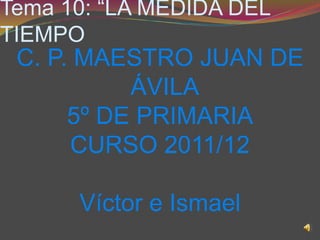 Tema 10: “LA MEDIDA DEL
TIEMPO
 C. P. MAESTRO JUAN DE
           ÁVILA
      5º DE PRIMARIA
      CURSO 2011/12

      Víctor e Ismael
 