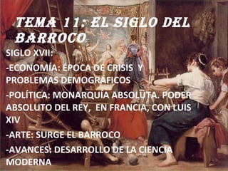 TEMA 11: EL SIGLO DEL BARROCO  SIGLO XVII:  -ECONOMÍA: ÉPOCA DE CRISIS  Y PROBLEMAS DEMOGRÁFICOS -POLÍTICA: MONARQUÍA ABSOLUTA. PODER  ABSOLUTO DEL REY,  EN FRANCIA, CON LUIS XIV -ARTE: SURGE EL BARROCO  -AVANCES: DESARROLLO DE LA CIENCIA MODERNA 